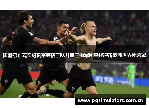 图赫尔正式签约执掌英格兰队开启三狮军团重建冲击欧洲世界杯荣耀 图赫尔正式签约执掌英格兰队开启三狮军团重建冲击欧洲世界杯荣耀
